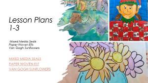 Lesson plans 1-3: Mixed Media Seals, Paper Woven Elfs, and Van Gogh Sunflowers.  / 1-3 Art Lessons: 1.) Mixed Media Seals - The lesson plan worked very well with 1st -3rd. Talking to the students they enjoyed the process and the landscape creations. The loved mixing colors and creating different values of blue waves. They were allowed to add more than one seal and they could add accessories to their seals, so each seal was unique to each student. Watercolor proved difficult in my sink less room however, I created two bins, one for clean supplies and one for dirty supplies along with a big jug of clean water. There were endless trips in between classes to clean brushes and refill water cups. I prepped for all possible scenarios and made sure to have extra water on hand as well as wet wipes for messy hands. 2.) Elf in a Paper-Woven Sweater - 1st through 2nd grade students enjoyed the paper weaving part. The weaving proved challenging for 1st grade, however 2nd seemed to be able to figure it out easier. They used markers to color and sharpie for the pencil lines. Since they used mostly red and green markers the markers seemed to run out quickly making that a bit difficult to replenish for them due to lack of funding. If this assignment is done again, I may refrain from markers and instead use crayons or colored pencils. 3.) Van Gogh Sunflowers - this lesson went well. Students were challenged with drawing and most of them accepted the challenge easily. They were allowed to create their vase with directions from me and a video provided. They were given options on flowers and were also allowed to mix colors. Some students struggled with craftsmanship and drawing basic shapes. I was at times overwhelmed with the demand to help students with easy steps. Their confidence seemed uneasy and unsure of themselves during the first day of this assignment. I truly underestimated the difficulty of this assignment. Overall, these turned out very nice. There were a lot of students that did well on this in the end.  