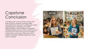 Capstone slide showing benefits of nine core art lesson plans with “Before” and “After” classroom photos and summary text.  / Capstone Conclusion Creating these nine core lesson plans will help me serve my students better without sacrificing my mental health or creativity. It will allow me to put more energy into modifying and differentiating for students' needs and documenting their progress throughout the year. These plans will not only be useful at my current school but also in any future teaching role I pursue. In conclusion, I believe this is a feasible and valuable project that supports both student growth and teacher sustainability. My goal is to lay the groundwork for a year-round art curriculum that promotes creativity, builds technical skills, and reflects the joy of learning. These lessons will become tools for long-term success in my classroom and an investment in the future of my students’ artistic journeys. 