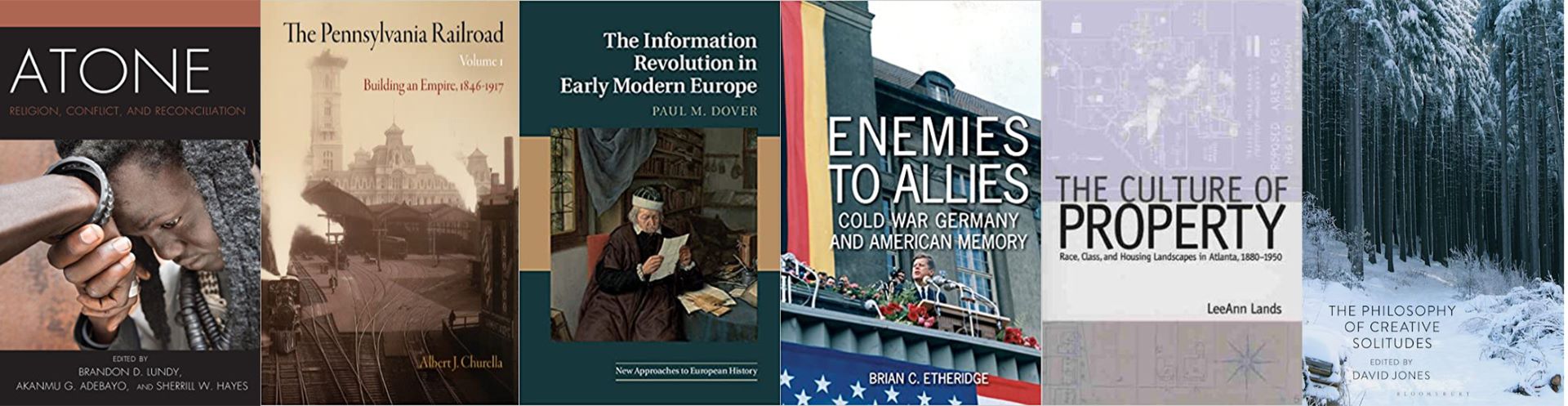 Covers of six academic books: 'Atone: Religion, Conflict, and Reconciliation' edited by Brandon D. Lundy, Akanmu G. Adebayo, and Sherrill W. Hayes; 'The Pennsylvania Railroad: Building an Empire, 1846–1917' by Albert J. Churella; 'The Information Revolution in Early Modern Europe' by Paul M. Dover; 'Enemies to Allies: Cold War Germany and American Memory' by Brian C. Etheridge; 'The Culture of Property: Race, Class, and Housing Landscapes in Atlanta, 1880–1950' by LeeAnn Lands; and 'The Philosophy of Creative Solitudes' edited by David Jones.